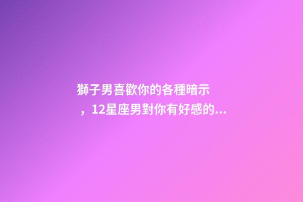 獅子男喜歡你的各種暗示，12星座男對你有好感的暗示會是什么-第1張-觀點-玄機派